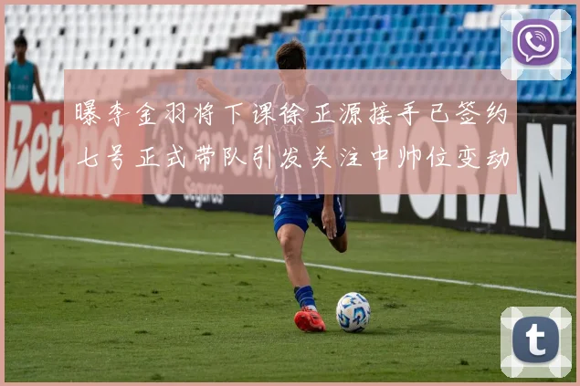 曝李金羽将下课徐正源接手已签约七号正式带队引发关注中帅位变动